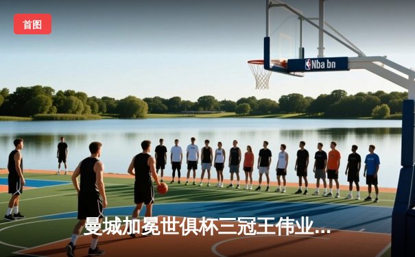 曼城加冕世俱杯三冠王伟业，阿尔瓦雷斯双响闪耀决赛夜