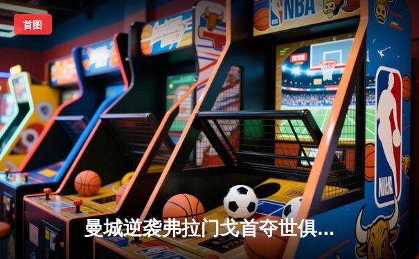 曼城逆袭弗拉门戈首夺世俱杯，阿尔瓦雷斯加时绝杀定乾坤