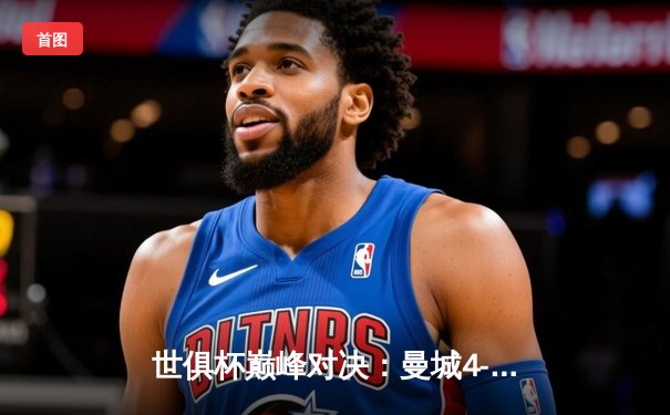 世俱杯巅峰对决：曼城4-0横扫弗鲁米嫩塞首度加冕，阿尔瓦雷斯双响闪耀全场