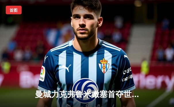 曼城力克弗鲁米嫩塞首夺世俱杯，阿尔瓦雷斯闪耀决赛梅开二度