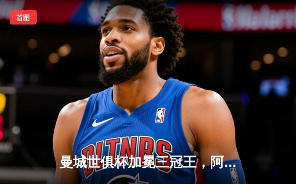 曼城世俱杯加冕三冠王，阿尔瓦雷斯决赛双响闪耀吉达