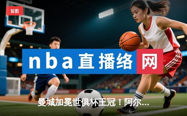 曼城加冕世俱杯王冠！阿尔瓦雷斯双响助蓝月军团首夺桂冠