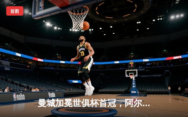 曼城加冕世俱杯首冠，阿尔瓦雷斯双响荣膺最佳球员