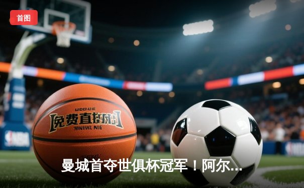 曼城首夺世俱杯冠军！阿尔瓦雷斯双响 4-0弗鲁米嫩塞创历史