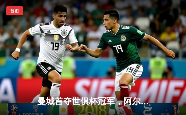 曼城首夺世俱杯冠军，阿尔瓦雷斯决赛梅开二度创历史