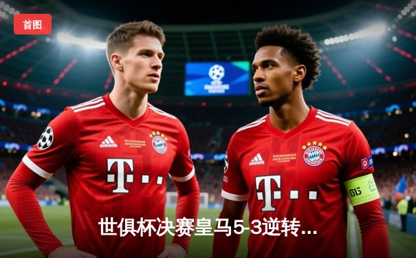 世俱杯决赛皇马5-3逆转利雅得新月，维尼修斯传射建功加冕五冠王