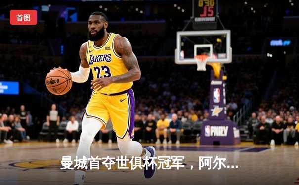 曼城首夺世俱杯冠军，阿尔瓦雷斯双响加冕决赛MVP