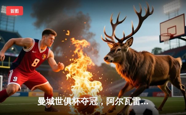 曼城世俱杯夺冠，阿尔瓦雷斯闪耀梅开二度助球队首度加冕