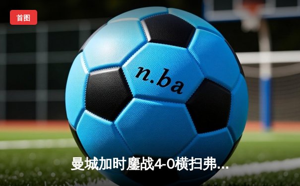 曼城加时鏖战4-0横扫弗拉门戈 首夺世俱杯铸就年度五冠伟业