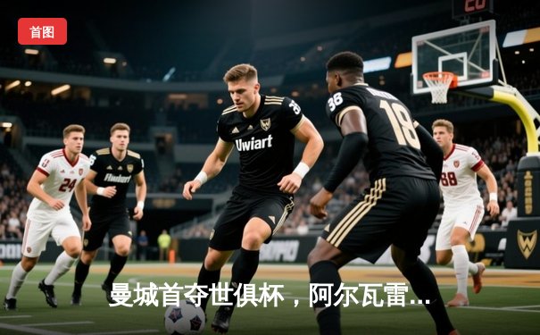 曼城首夺世俱杯，阿尔瓦雷斯决赛双响助队登顶