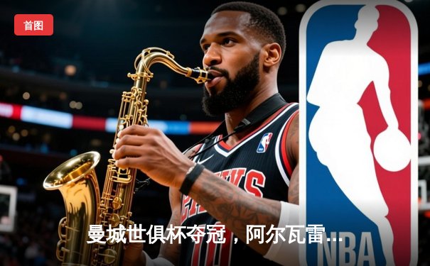 曼城世俱杯夺冠，阿尔瓦雷斯闪耀决赛奠定胜局