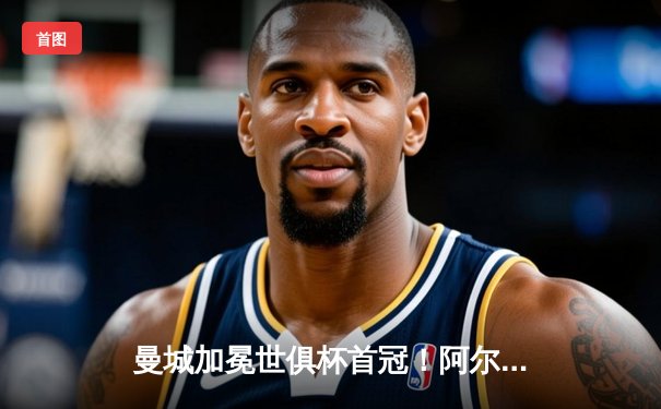 曼城加冕世俱杯首冠！阿尔瓦雷斯双响导演逆转，蓝月亮创历史登顶世界之巅