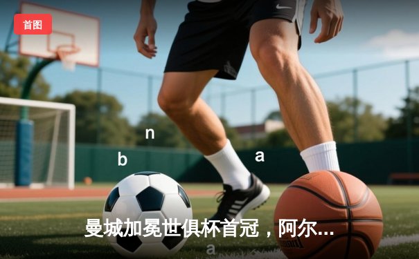 曼城加冕世俱杯首冠，阿尔瓦雷斯双响当选MVP