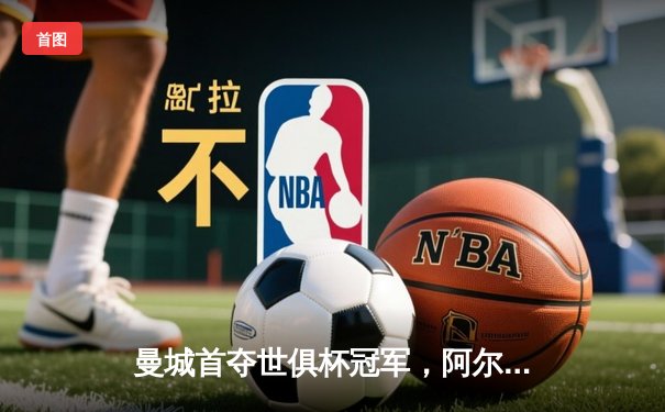 曼城首夺世俱杯冠军，阿尔瓦雷斯决赛梅开二度加冕赛事MVP