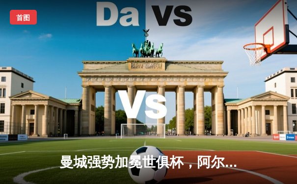 曼城强势加冕世俱杯，阿尔瓦雷斯闪耀决赛梅开二度