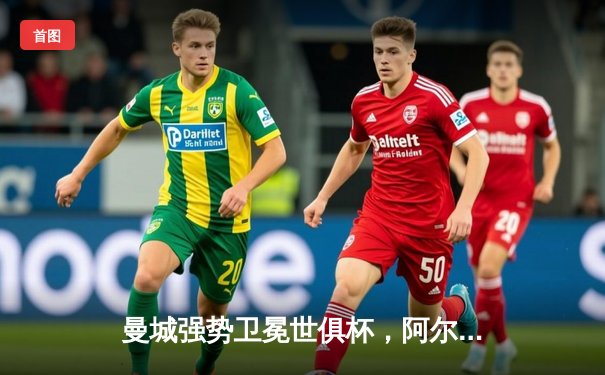 曼城强势卫冕世俱杯，阿尔瓦雷斯决赛双响荣膺金球