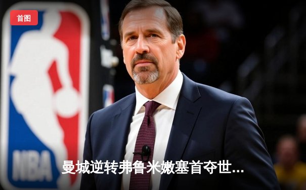 曼城逆转弗鲁米嫩塞首夺世俱杯，阿尔瓦雷斯双响闪耀沙特