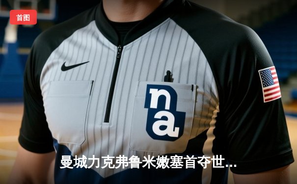 曼城力克弗鲁米嫩塞首夺世俱杯，阿尔瓦雷斯独中两元闪耀决赛