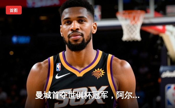 曼城首夺世俱杯冠军，阿尔瓦雷斯决赛双响铸就历史