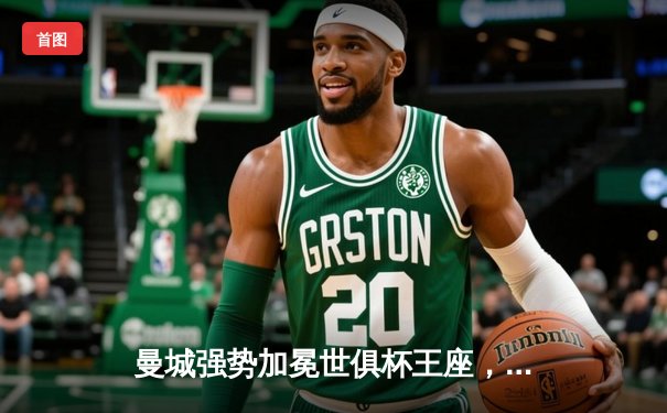 曼城强势加冕世俱杯王座，阿尔瓦雷斯闪耀决赛独中两元