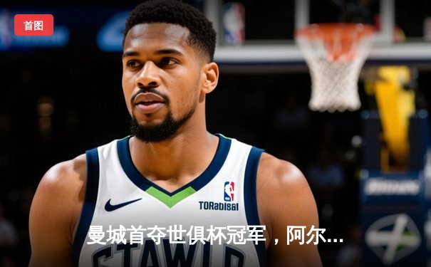 曼城首夺世俱杯冠军，阿尔瓦雷斯闪耀决赛