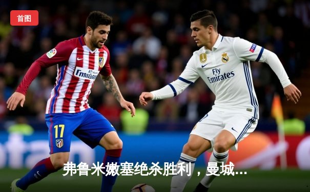 弗鲁米嫩塞绝杀胜利，曼城卫冕梦碎世俱杯决赛