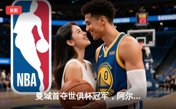 曼城首夺世俱杯冠军，阿尔瓦雷斯闪耀决赛斩获MVP