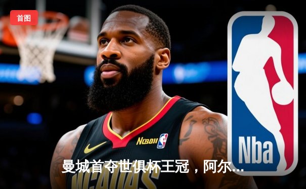 曼城首夺世俱杯王冠，阿尔瓦雷斯双响加冕决赛MVP