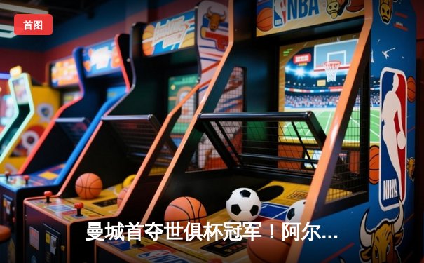 曼城首夺世俱杯冠军！阿尔瓦雷斯双响加冕王座，4-0弗鲁米嫩塞创历史