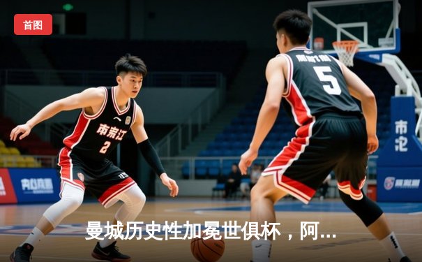 曼城历史性加冕世俱杯，阿尔瓦雷斯闪耀决赛