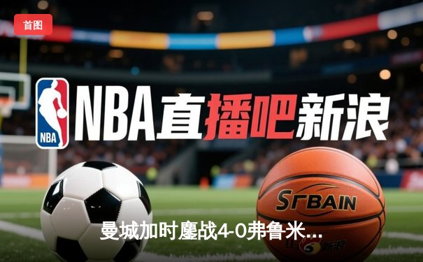 曼城加时鏖战4-0弗鲁米嫩塞，首夺世俱杯冠军铸就年度五冠伟业